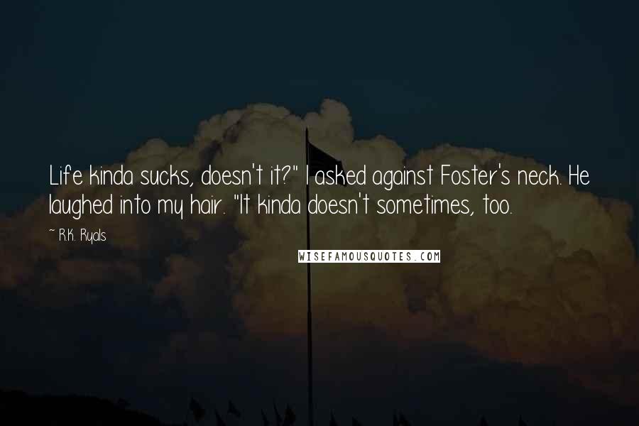 R.K. Ryals Quotes: Life kinda sucks, doesn't it?" I asked against Foster's neck. He laughed into my hair. "It kinda doesn't sometimes, too.