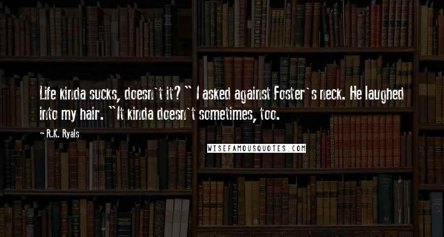 R.K. Ryals Quotes: Life kinda sucks, doesn't it?" I asked against Foster's neck. He laughed into my hair. "It kinda doesn't sometimes, too.