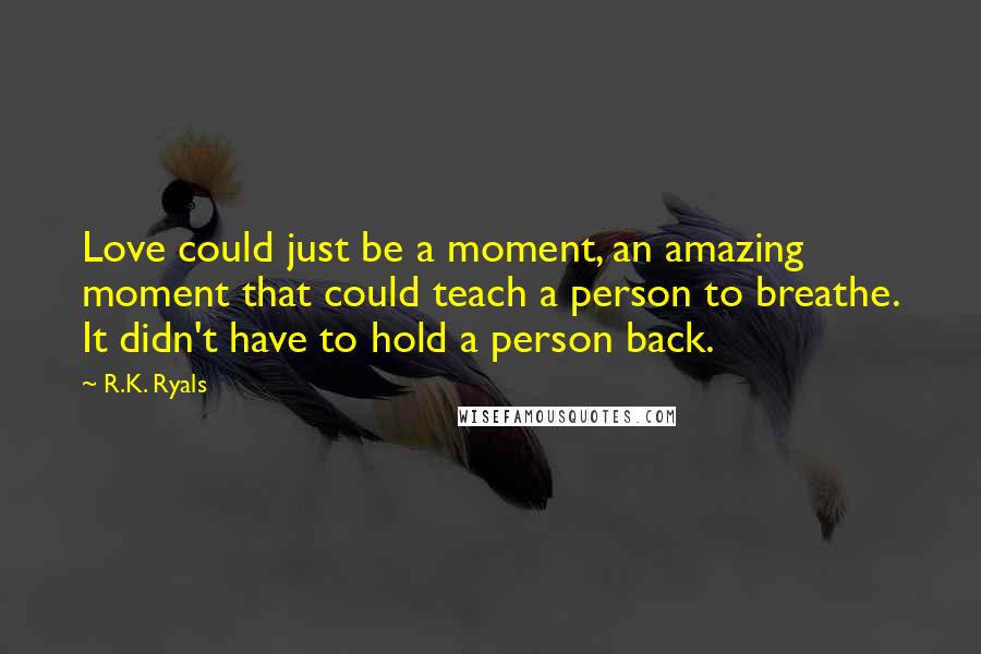 R.K. Ryals Quotes: Love could just be a moment, an amazing moment that could teach a person to breathe. It didn't have to hold a person back.