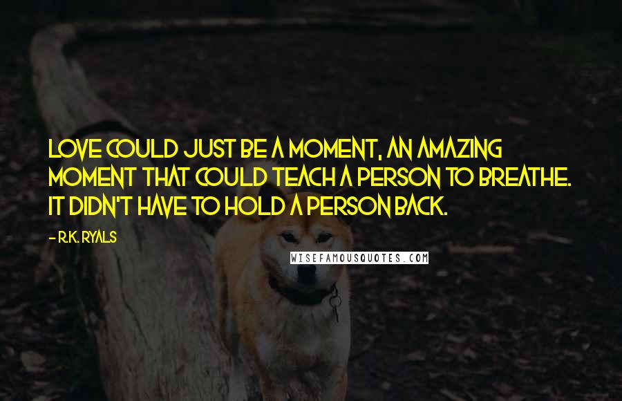 R.K. Ryals Quotes: Love could just be a moment, an amazing moment that could teach a person to breathe. It didn't have to hold a person back.