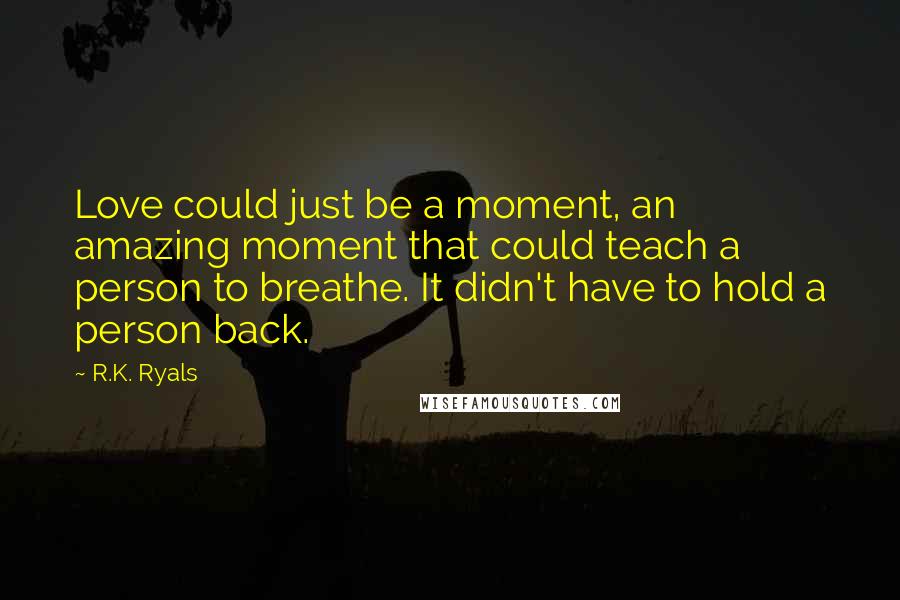 R.K. Ryals Quotes: Love could just be a moment, an amazing moment that could teach a person to breathe. It didn't have to hold a person back.