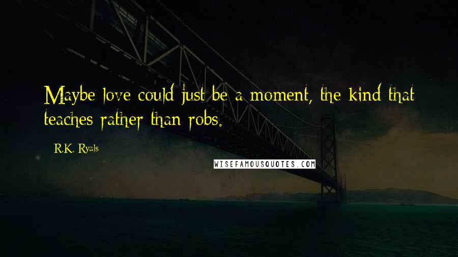 R.K. Ryals Quotes: Maybe love could just be a moment, the kind that teaches rather than robs.