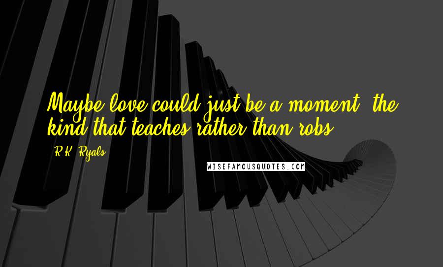 R.K. Ryals Quotes: Maybe love could just be a moment, the kind that teaches rather than robs.