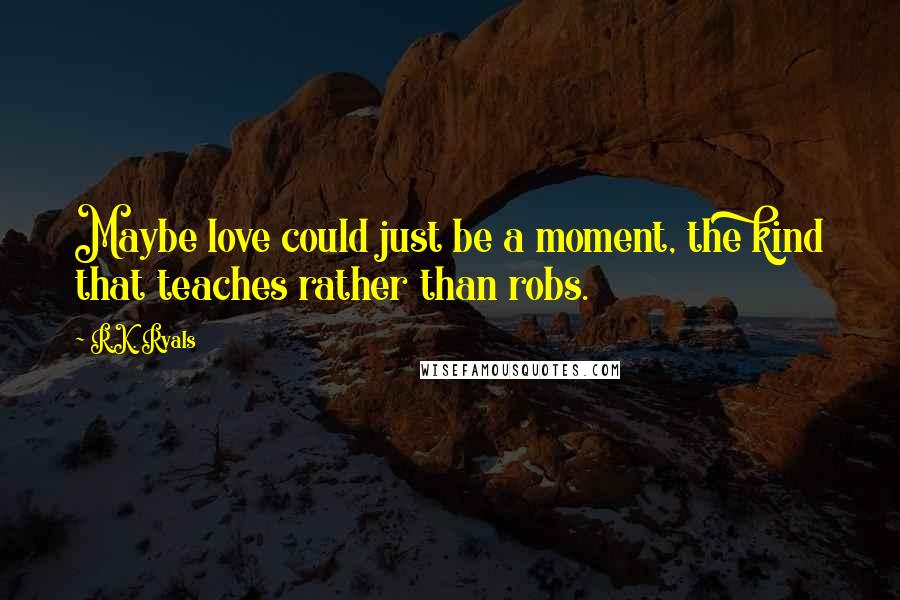 R.K. Ryals Quotes: Maybe love could just be a moment, the kind that teaches rather than robs.