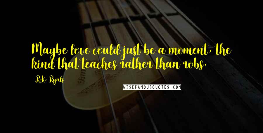 R.K. Ryals Quotes: Maybe love could just be a moment, the kind that teaches rather than robs.