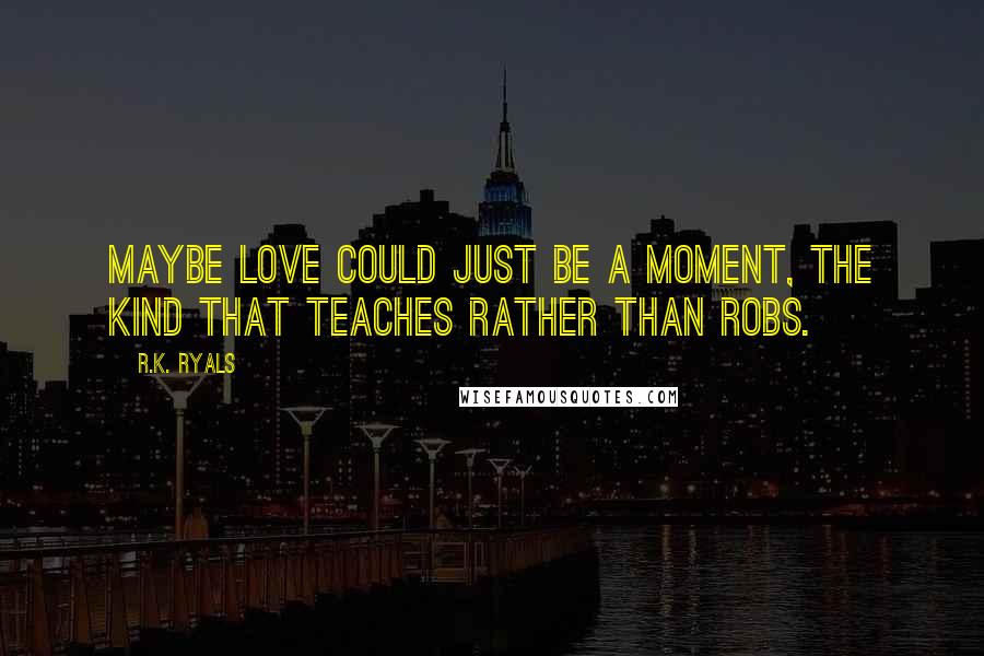 R.K. Ryals Quotes: Maybe love could just be a moment, the kind that teaches rather than robs.