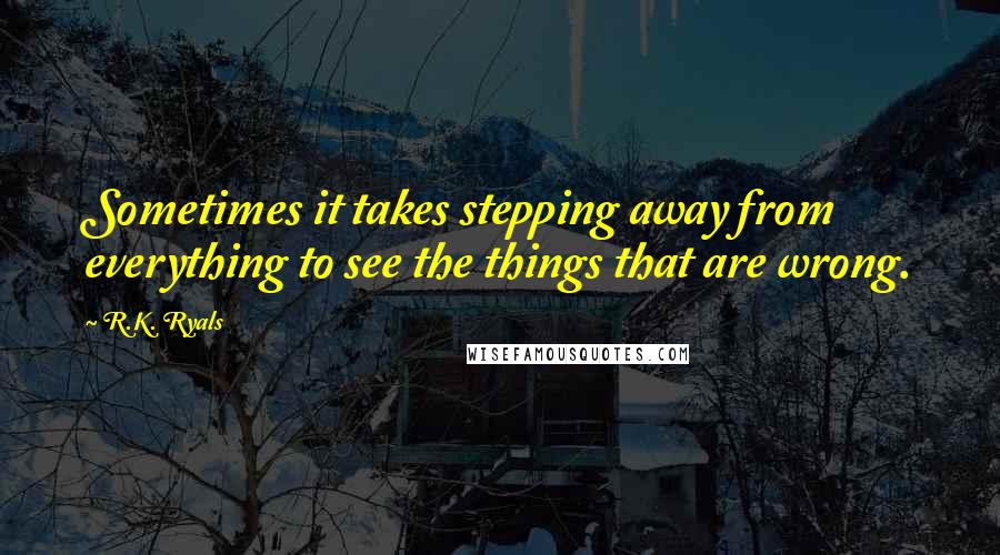 R.K. Ryals Quotes: Sometimes it takes stepping away from everything to see the things that are wrong.