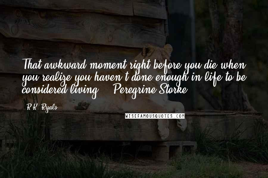 R.K. Ryals Quotes: That awkward moment right before you die when you realize you haven't done enough in life to be considered living." ~Peregrine Storke~