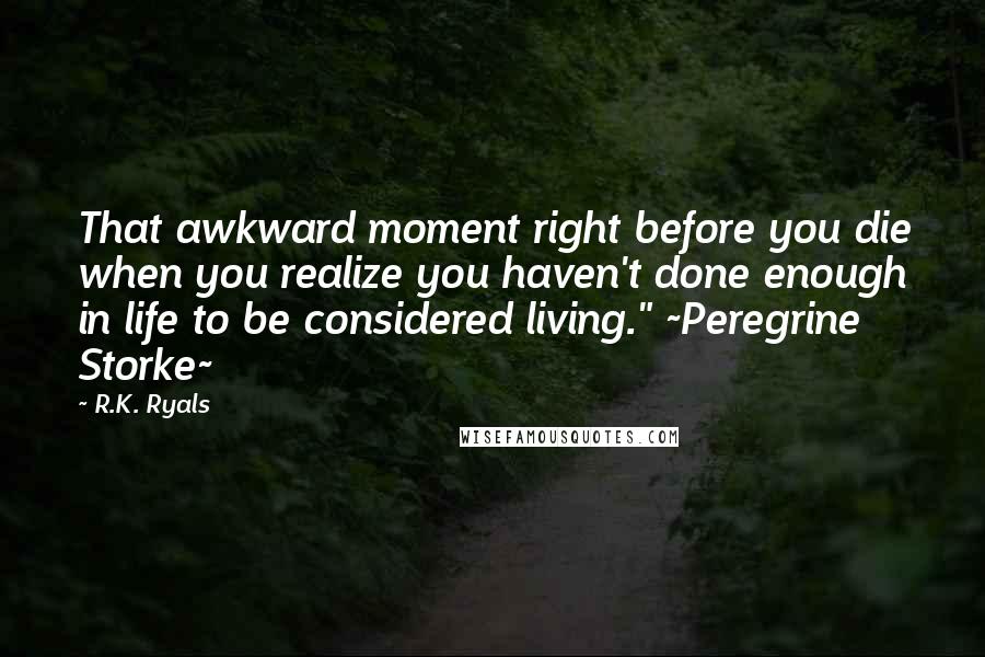 R.K. Ryals Quotes: That awkward moment right before you die when you realize you haven't done enough in life to be considered living." ~Peregrine Storke~