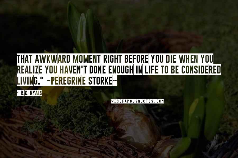 R.K. Ryals Quotes: That awkward moment right before you die when you realize you haven't done enough in life to be considered living." ~Peregrine Storke~