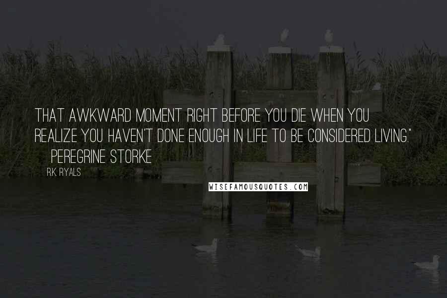 R.K. Ryals Quotes: That awkward moment right before you die when you realize you haven't done enough in life to be considered living." ~Peregrine Storke~