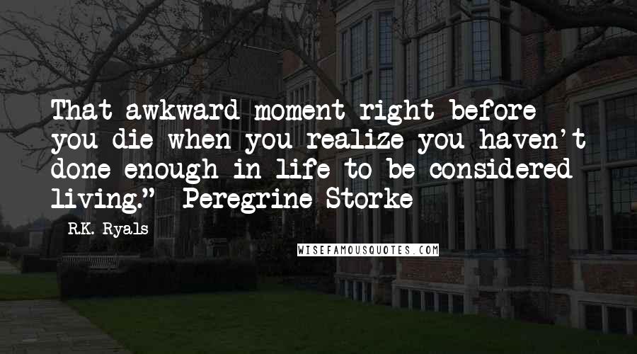 R.K. Ryals Quotes: That awkward moment right before you die when you realize you haven't done enough in life to be considered living." ~Peregrine Storke~
