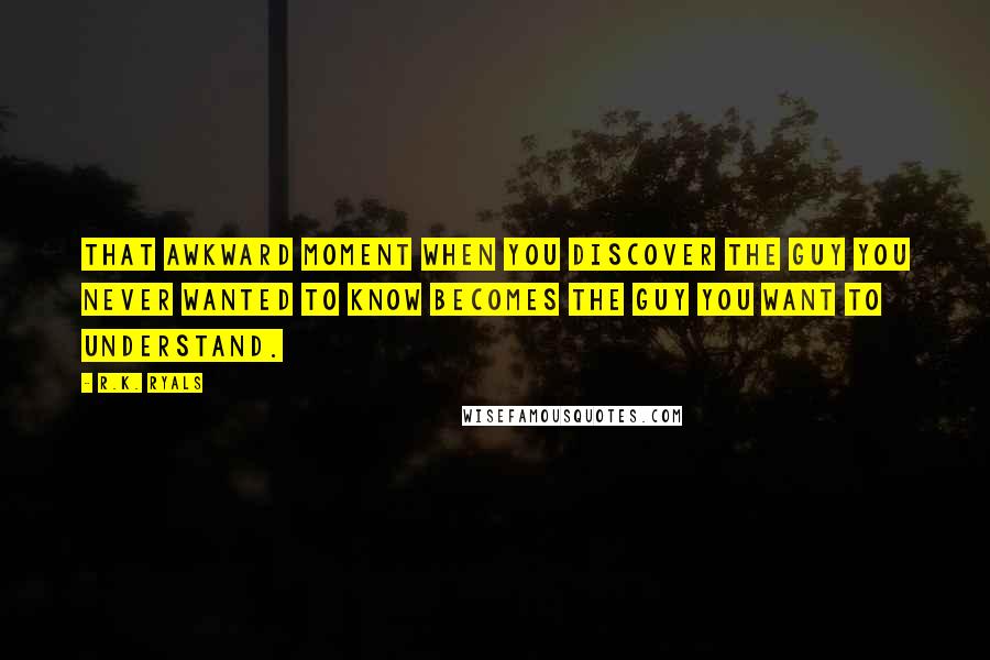 R.K. Ryals Quotes: That awkward moment when you discover the guy you never wanted to know becomes the guy you want to understand.