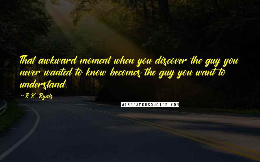 R.K. Ryals Quotes: That awkward moment when you discover the guy you never wanted to know becomes the guy you want to understand.