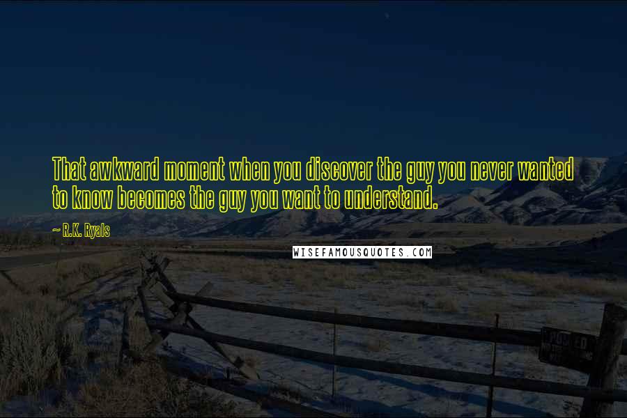 R.K. Ryals Quotes: That awkward moment when you discover the guy you never wanted to know becomes the guy you want to understand.