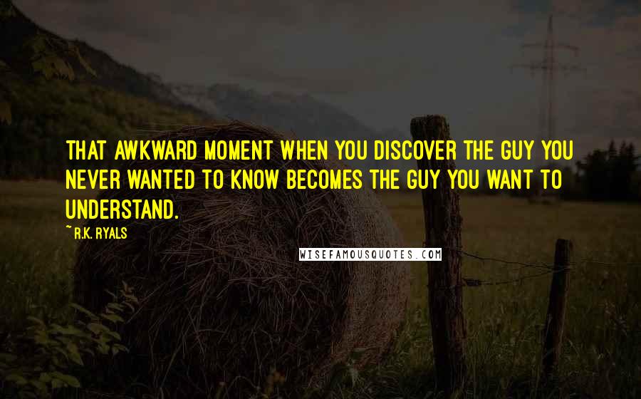 R.K. Ryals Quotes: That awkward moment when you discover the guy you never wanted to know becomes the guy you want to understand.