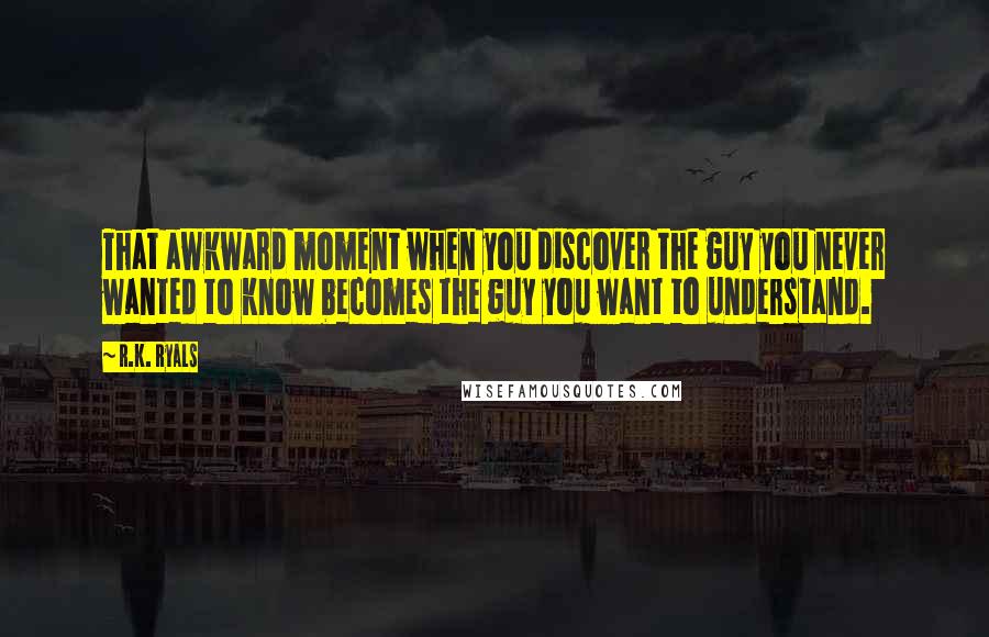 R.K. Ryals Quotes: That awkward moment when you discover the guy you never wanted to know becomes the guy you want to understand.