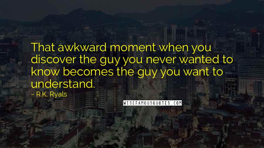 R.K. Ryals Quotes: That awkward moment when you discover the guy you never wanted to know becomes the guy you want to understand.