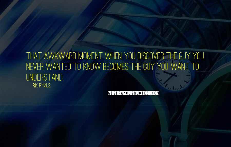 R.K. Ryals Quotes: That awkward moment when you discover the guy you never wanted to know becomes the guy you want to understand.