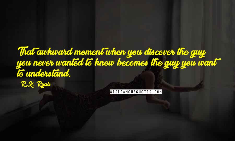 R.K. Ryals Quotes: That awkward moment when you discover the guy you never wanted to know becomes the guy you want to understand.