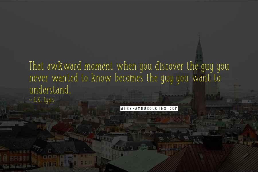 R.K. Ryals Quotes: That awkward moment when you discover the guy you never wanted to know becomes the guy you want to understand.