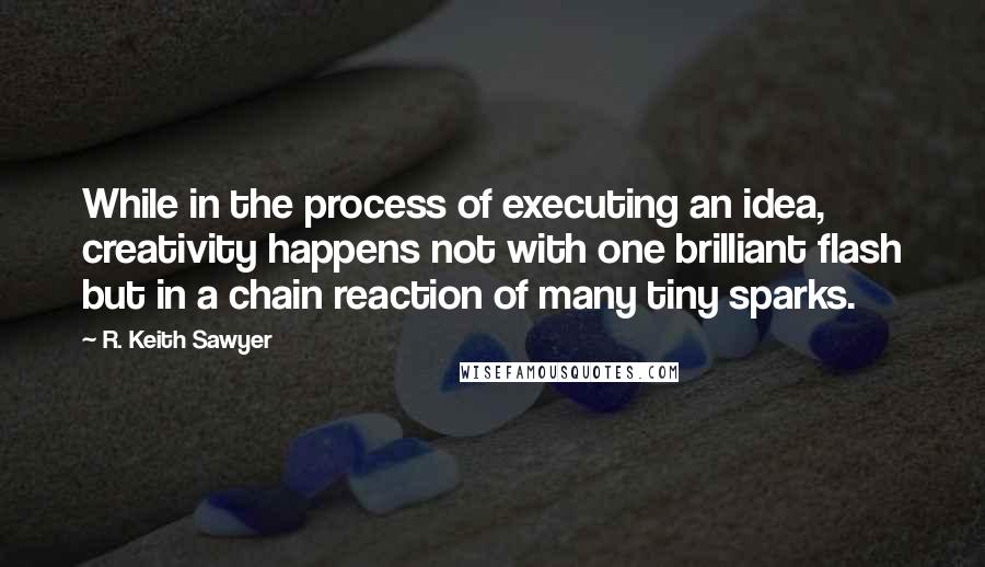 R. Keith Sawyer Quotes: While in the process of executing an idea, creativity happens not with one brilliant flash but in a chain reaction of many tiny sparks.