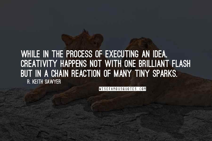 R. Keith Sawyer Quotes: While in the process of executing an idea, creativity happens not with one brilliant flash but in a chain reaction of many tiny sparks.