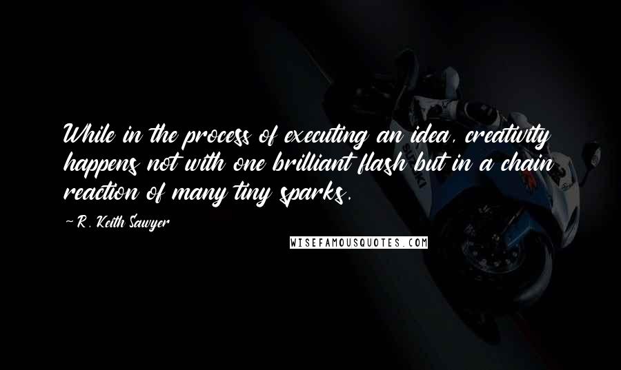 R. Keith Sawyer Quotes: While in the process of executing an idea, creativity happens not with one brilliant flash but in a chain reaction of many tiny sparks.