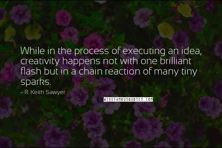 R. Keith Sawyer Quotes: While in the process of executing an idea, creativity happens not with one brilliant flash but in a chain reaction of many tiny sparks.