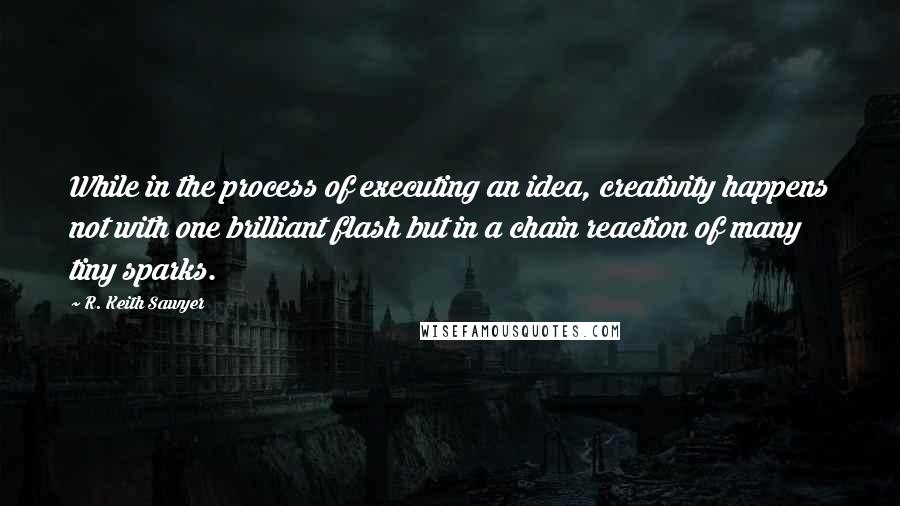 R. Keith Sawyer Quotes: While in the process of executing an idea, creativity happens not with one brilliant flash but in a chain reaction of many tiny sparks.
