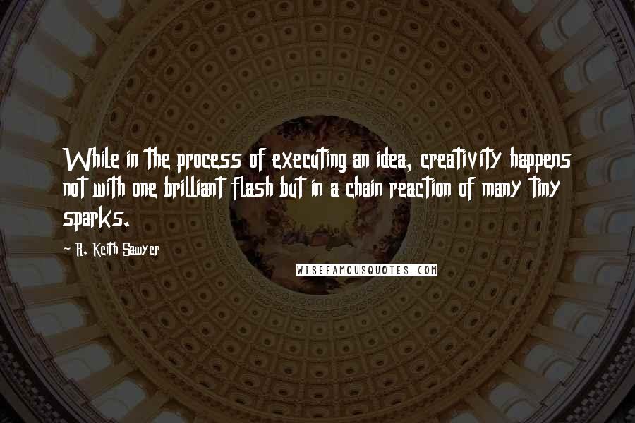 R. Keith Sawyer Quotes: While in the process of executing an idea, creativity happens not with one brilliant flash but in a chain reaction of many tiny sparks.