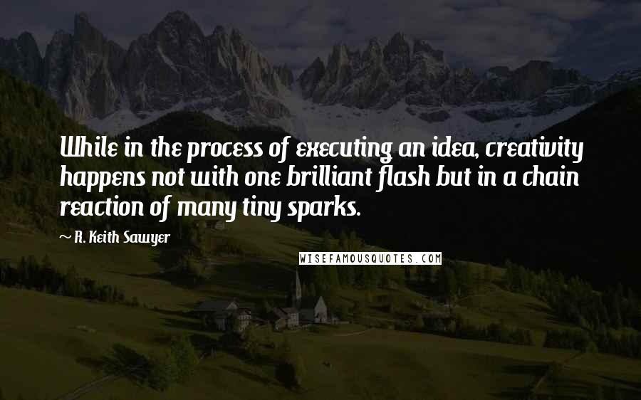 R. Keith Sawyer Quotes: While in the process of executing an idea, creativity happens not with one brilliant flash but in a chain reaction of many tiny sparks.