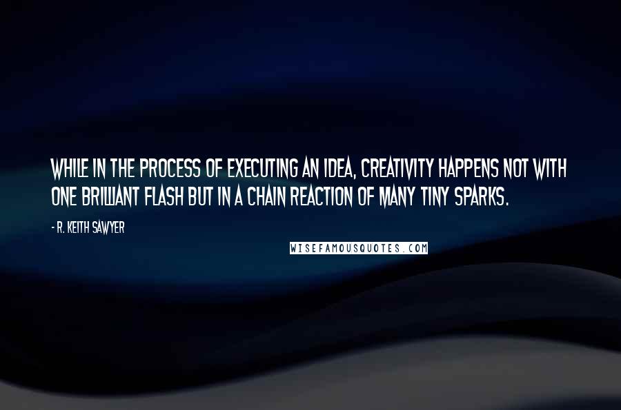 R. Keith Sawyer Quotes: While in the process of executing an idea, creativity happens not with one brilliant flash but in a chain reaction of many tiny sparks.