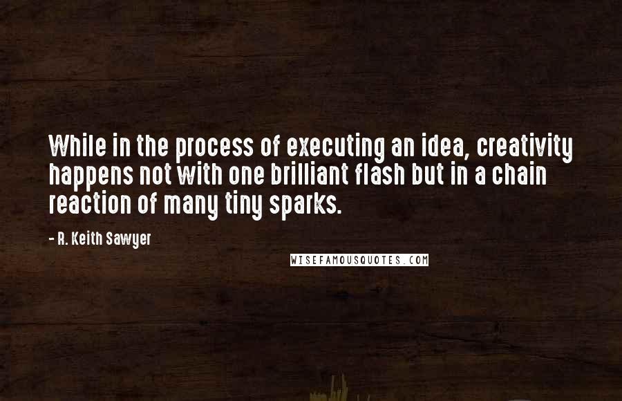 R. Keith Sawyer Quotes: While in the process of executing an idea, creativity happens not with one brilliant flash but in a chain reaction of many tiny sparks.