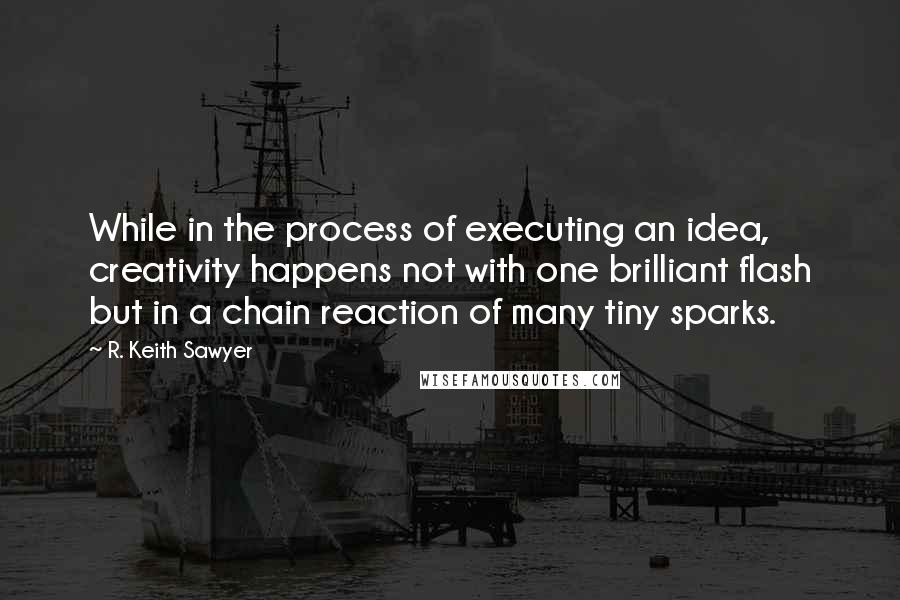 R. Keith Sawyer Quotes: While in the process of executing an idea, creativity happens not with one brilliant flash but in a chain reaction of many tiny sparks.