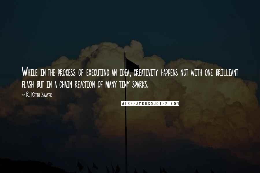 R. Keith Sawyer Quotes: While in the process of executing an idea, creativity happens not with one brilliant flash but in a chain reaction of many tiny sparks.