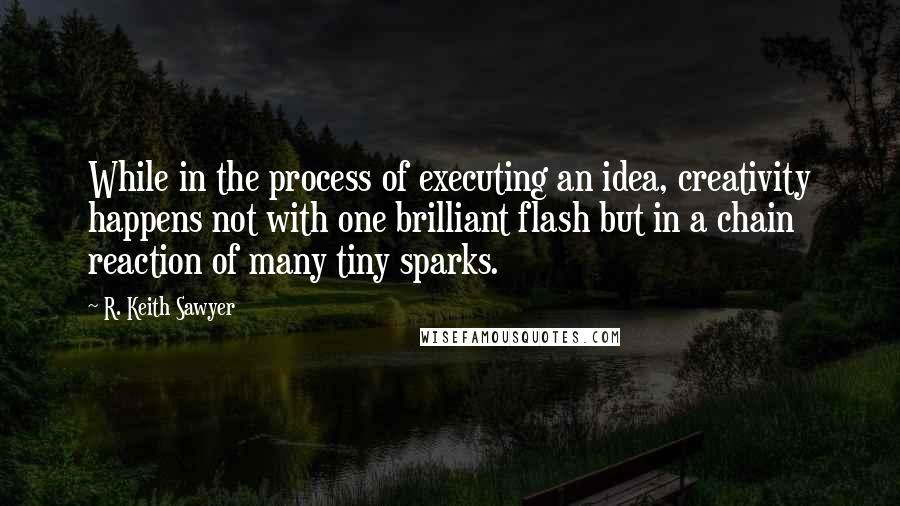 R. Keith Sawyer Quotes: While in the process of executing an idea, creativity happens not with one brilliant flash but in a chain reaction of many tiny sparks.