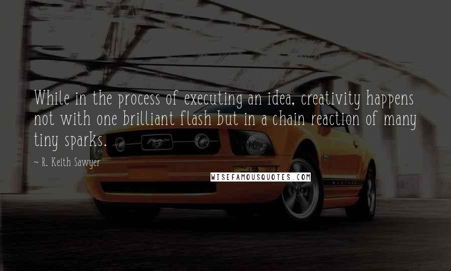 R. Keith Sawyer Quotes: While in the process of executing an idea, creativity happens not with one brilliant flash but in a chain reaction of many tiny sparks.