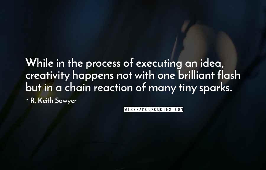 R. Keith Sawyer Quotes: While in the process of executing an idea, creativity happens not with one brilliant flash but in a chain reaction of many tiny sparks.