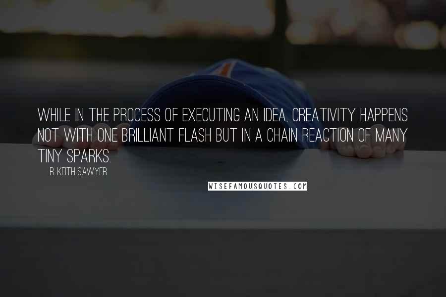 R. Keith Sawyer Quotes: While in the process of executing an idea, creativity happens not with one brilliant flash but in a chain reaction of many tiny sparks.