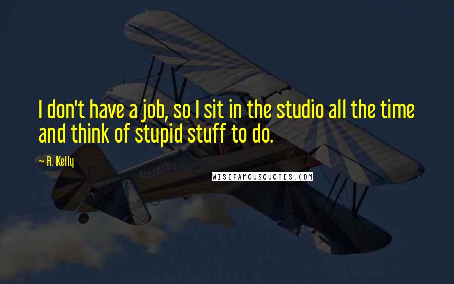 R. Kelly Quotes: I don't have a job, so I sit in the studio all the time and think of stupid stuff to do.