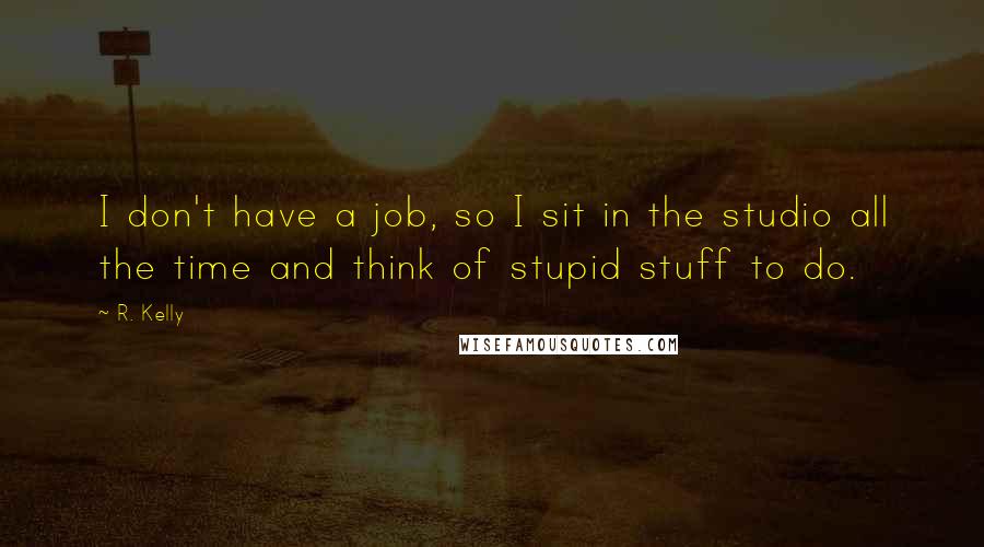 R. Kelly Quotes: I don't have a job, so I sit in the studio all the time and think of stupid stuff to do.