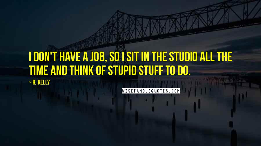 R. Kelly Quotes: I don't have a job, so I sit in the studio all the time and think of stupid stuff to do.