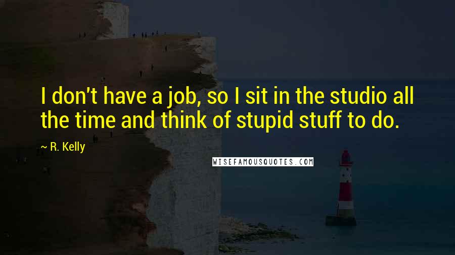 R. Kelly Quotes: I don't have a job, so I sit in the studio all the time and think of stupid stuff to do.