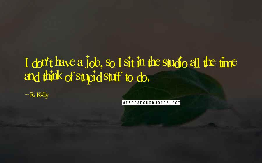 R. Kelly Quotes: I don't have a job, so I sit in the studio all the time and think of stupid stuff to do.