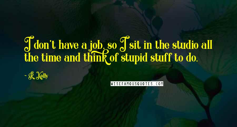 R. Kelly Quotes: I don't have a job, so I sit in the studio all the time and think of stupid stuff to do.