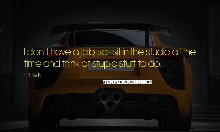 R. Kelly Quotes: I don't have a job, so I sit in the studio all the time and think of stupid stuff to do.