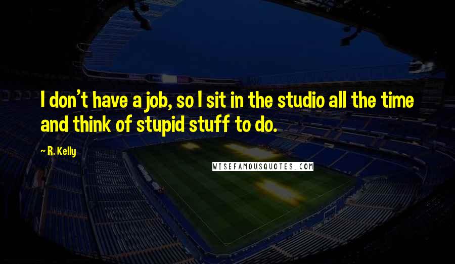 R. Kelly Quotes: I don't have a job, so I sit in the studio all the time and think of stupid stuff to do.