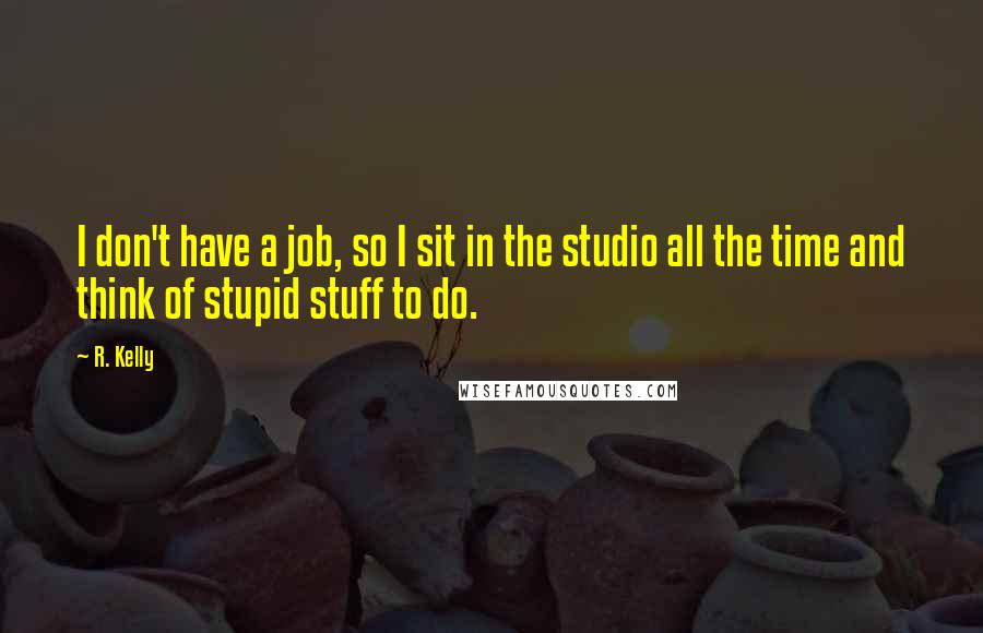 R. Kelly Quotes: I don't have a job, so I sit in the studio all the time and think of stupid stuff to do.