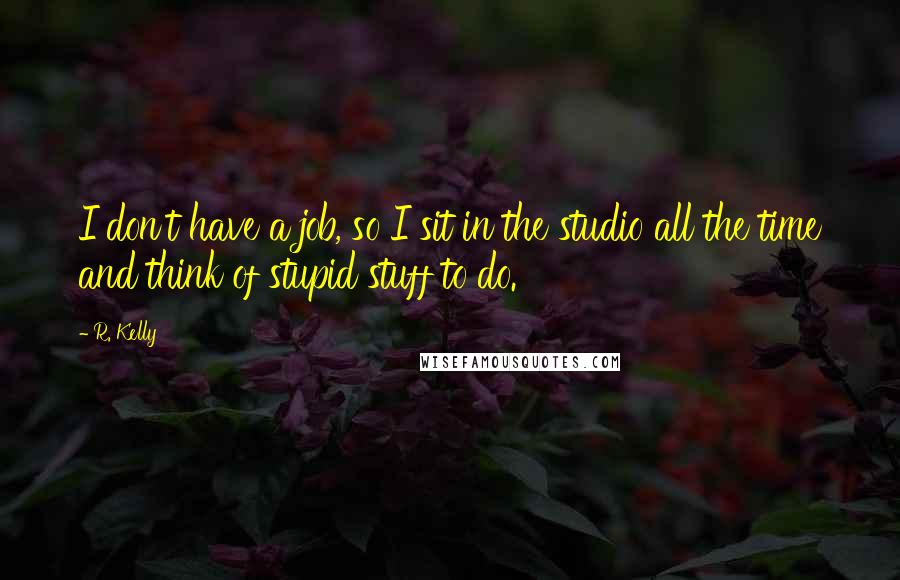 R. Kelly Quotes: I don't have a job, so I sit in the studio all the time and think of stupid stuff to do.